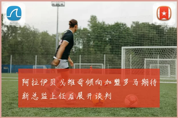 阿拉伊贝戈维奇倾向加盟罗马期待新总监上任后展开谈判