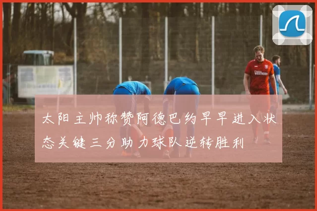 太阳主帅称赞阿德巴约早早进入状态关键三分助力球队逆转胜利