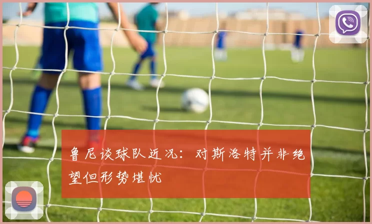 鲁尼谈球队近况：对斯洛特并非绝望但形势堪忧
